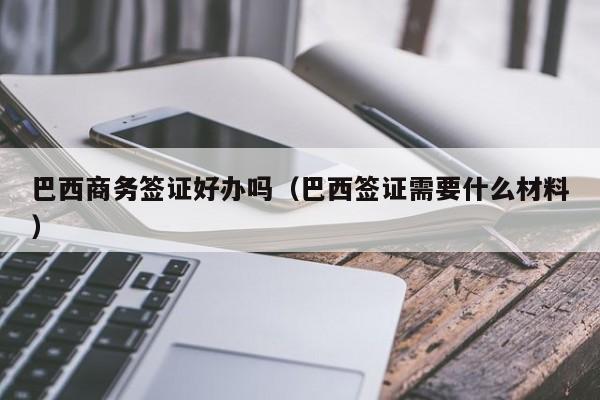 巴西商务签证好办吗（巴西签证需要什么材料）