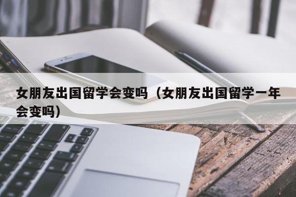 女朋友出国留学会变吗（女朋友出国留学一年会变吗）