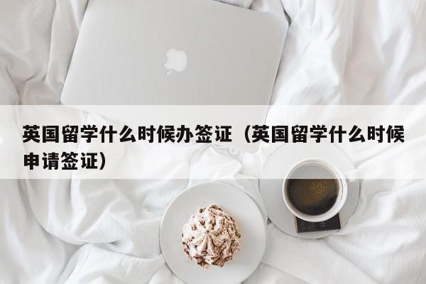英国留学什么时候办签证（英国留学什么时候申请签证）