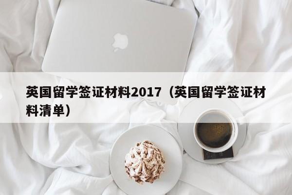 英国留学签证材料2017（英国留学签证材料清单）