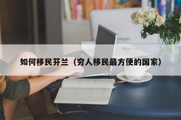如何移民芬兰（穷人移民最方便的国家）