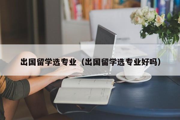 出国留学选专业（出国留学选专业好吗）