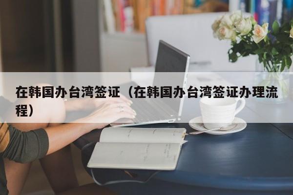 在韩国办台湾签证（在韩国办台湾签证办理流程）