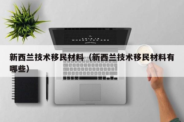新西兰技术移民材料（新西兰技术移民材料有哪些）