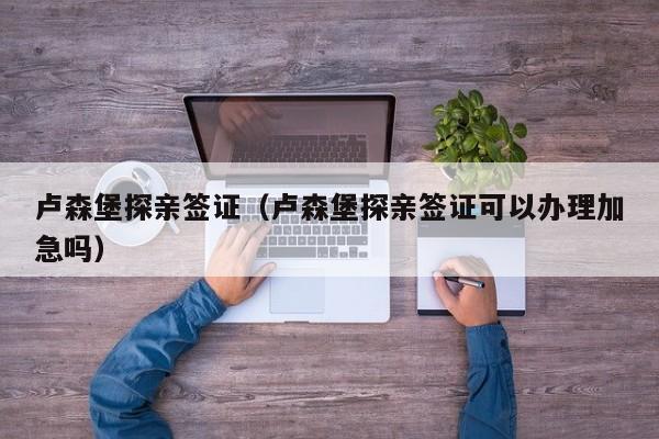 卢森堡探亲签证（卢森堡探亲签证可以办理加急吗）