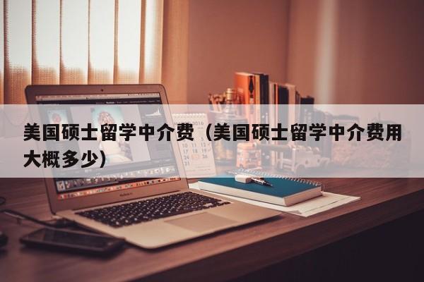 美国硕士留学中介费（美国硕士留学中介费用大概多少）