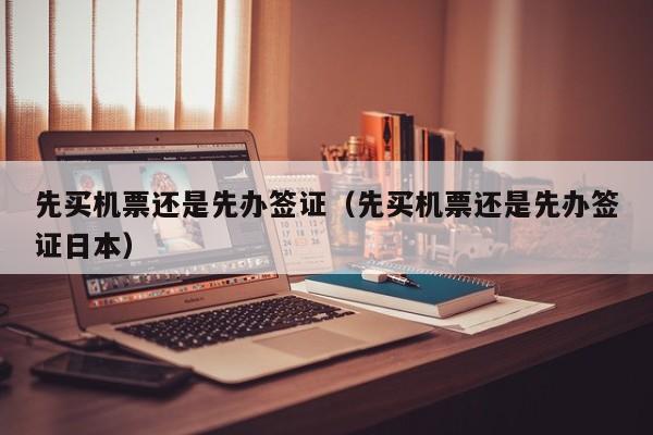 先买机票还是先办签证（先买机票还是先办签证日本）