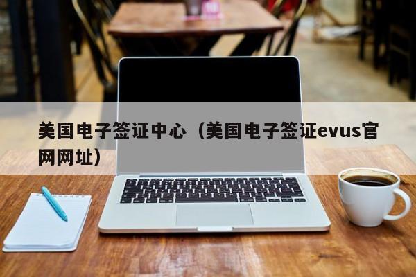 美国电子签证中心（美国电子签证evus官网网址）