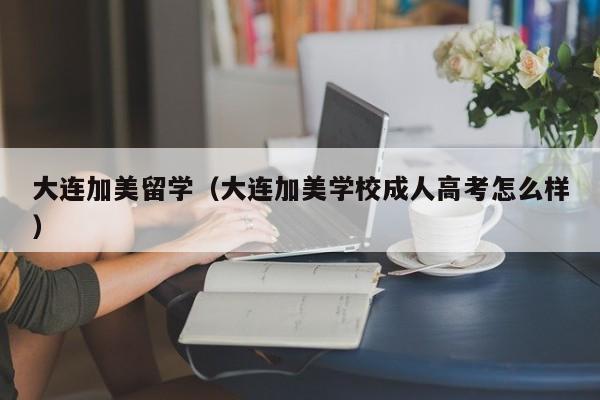 大连加美留学（大连加美学校成人高考怎么样）