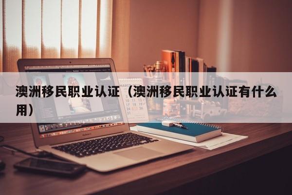 澳洲移民职业认证（澳洲移民职业认证有什么用）