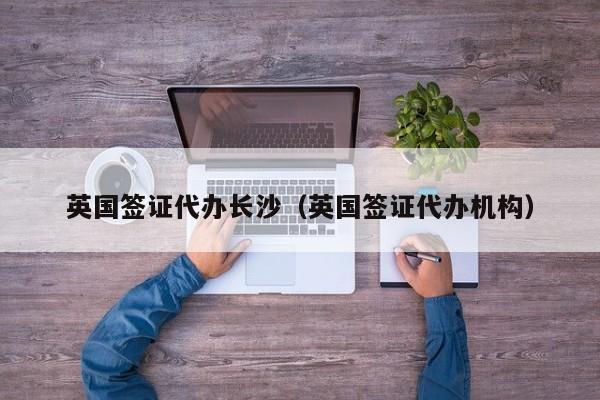 英国签证代办长沙（英国签证代办机构）