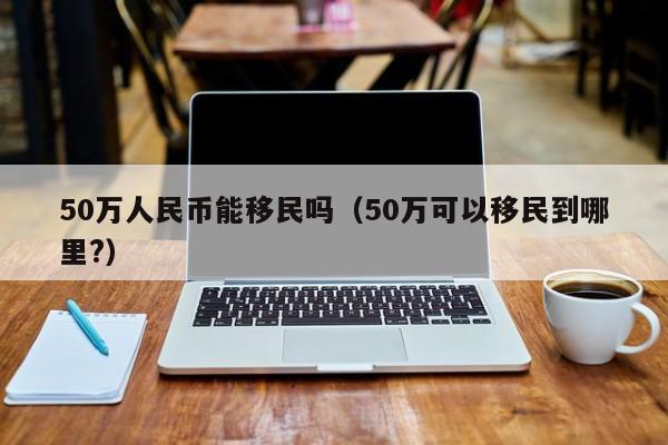50万人民币能移民吗（50万可以移民到哪里?）