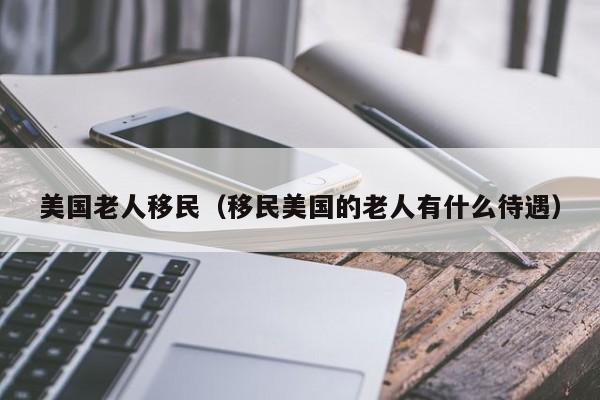 美国老人移民（移民美国的老人有什么待遇）