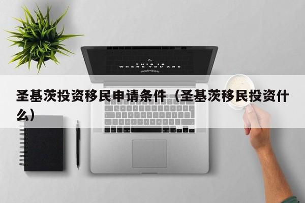 圣基茨投资移民申请条件（圣基茨移民投资什么）