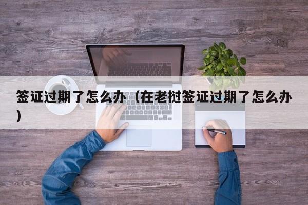 签证过期了怎么办（在老挝签证过期了怎么办）