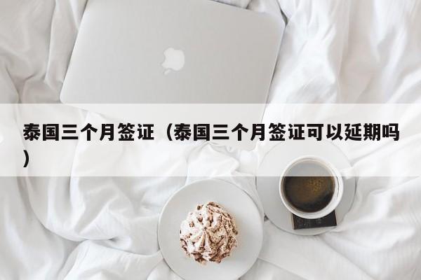泰国三个月签证（泰国三个月签证可以延期吗）