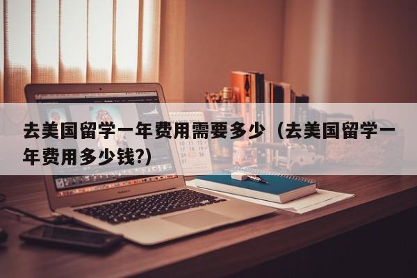 去美国留学一年费用需要多少（去美国留学一年费用多少钱?）