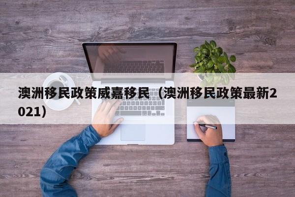 澳洲移民政策威嘉移民（澳洲移民政策最新2021）