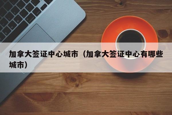 加拿大签证中心城市（加拿大签证中心有哪些城市）