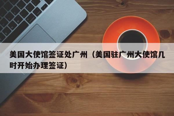 美国大使馆签证处广州（美国驻广州大使馆几时开始办理签证）