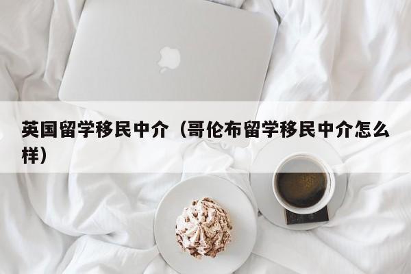 英国留学移民中介（哥伦布留学移民中介怎么样）