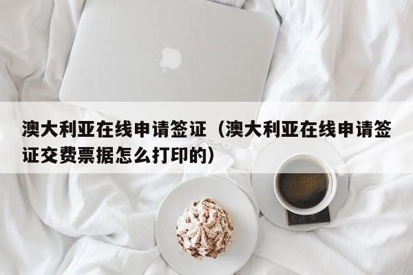 澳大利亚在线申请签证（澳大利亚在线申请签证交费票据怎么打印的）