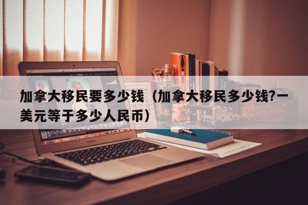 加拿大移民要多少钱（加拿大移民多少钱?一美元等于多少人民币）