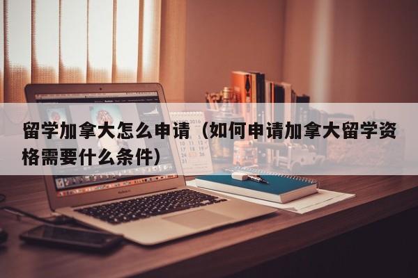 留学加拿大怎么申请（如何申请加拿大留学资格需要什么条件）