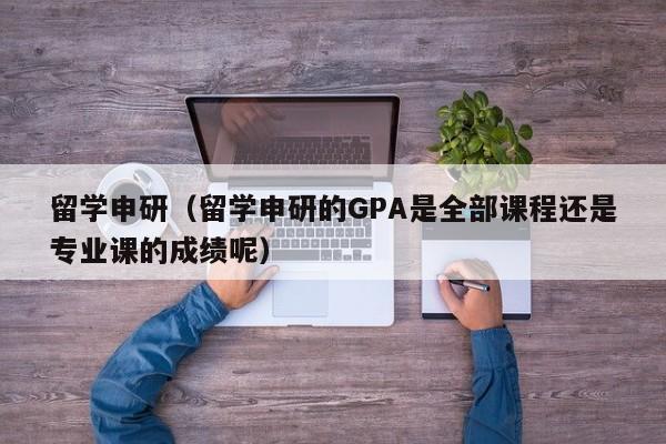 留学申研（留学申研的GPA是全部课程还是专业课的成绩呢）
