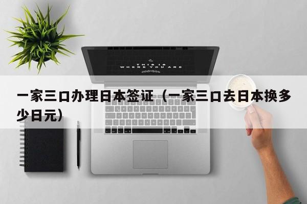 一家三口办理日本签证（一家三口去日本换多少日元）