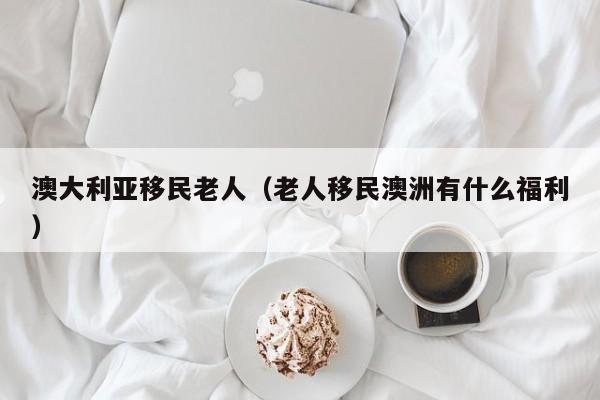 澳大利亚移民老人（老人移民澳洲有什么福利）