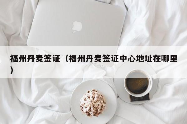福州丹麦签证（福州丹麦签证中心地址在哪里）