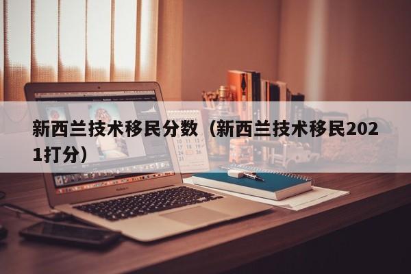 新西兰技术移民分数（新西兰技术移民2021打分）