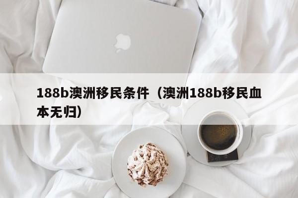 188b澳洲移民条件（澳洲188b移民血本无归）