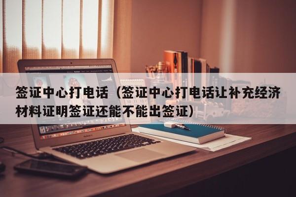 签证中心打电话（签证中心打电话让补充经济材料证明签证还能不能出签证）
