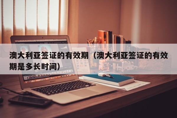 澳大利亚签证的有效期（澳大利亚签证的有效期是多长时间）
