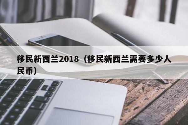 移民新西兰2018（移民新西兰需要多少人民币）