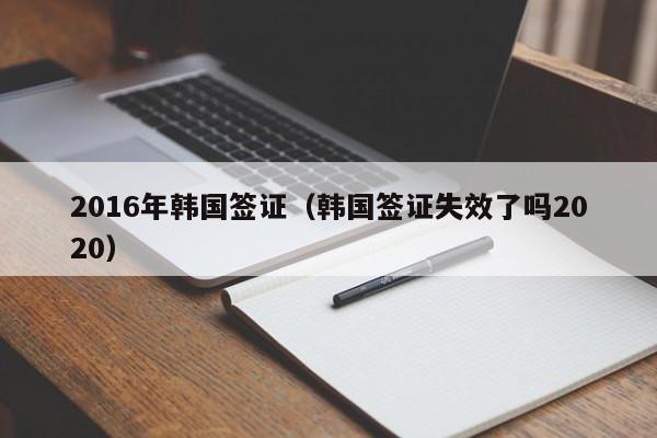 2016年韩国签证（韩国签证失效了吗2020）