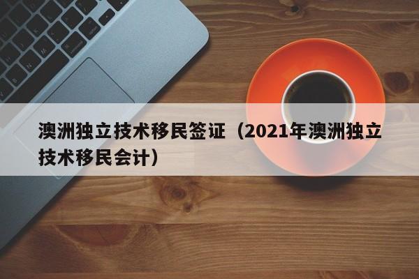 澳洲独立技术移民签证（2021年澳洲独立技术移民会计）