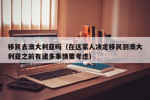 移民去澳大利亚吗（在这家人决定移民到澳大利亚之前有诸多事情要考虑）