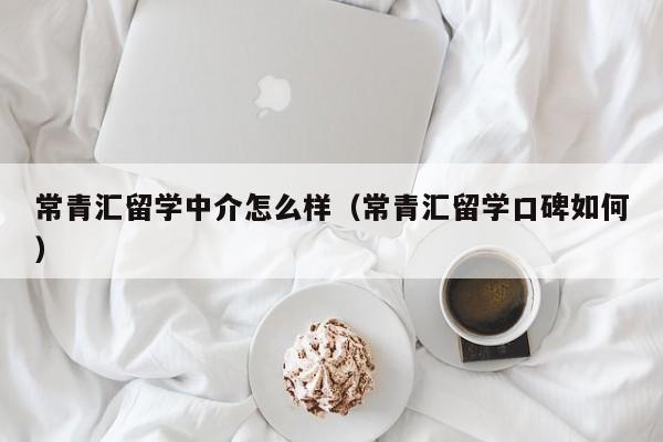 常青汇留学中介怎么样（常青汇留学口碑如何）