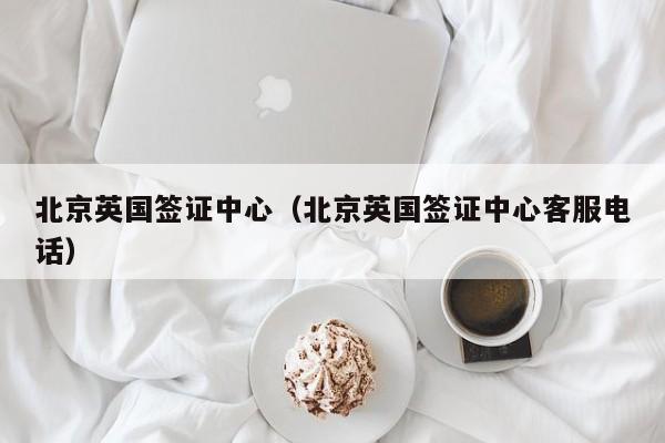 北京英国签证中心（北京英国签证中心客服电话）