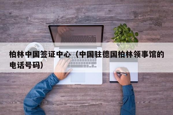 柏林中国签证中心（中国驻德国柏林领事馆的电话号码）