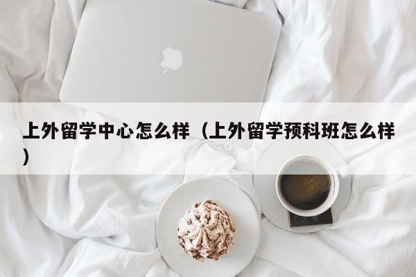 上外留学中心怎么样（上外留学预科班怎么样）