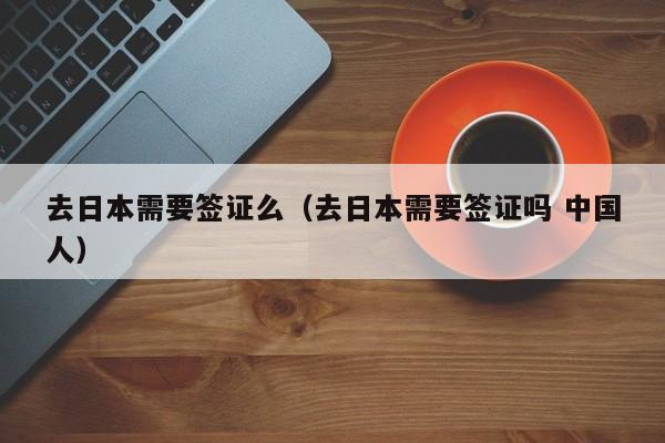 去日本需要签证么（去日本需要签证吗 中国人）
