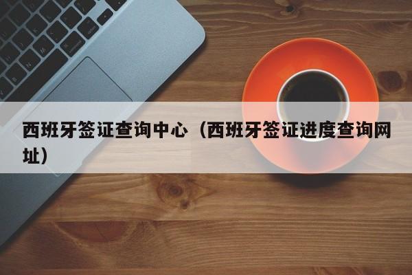 西班牙签证查询中心（西班牙签证进度查询网址）