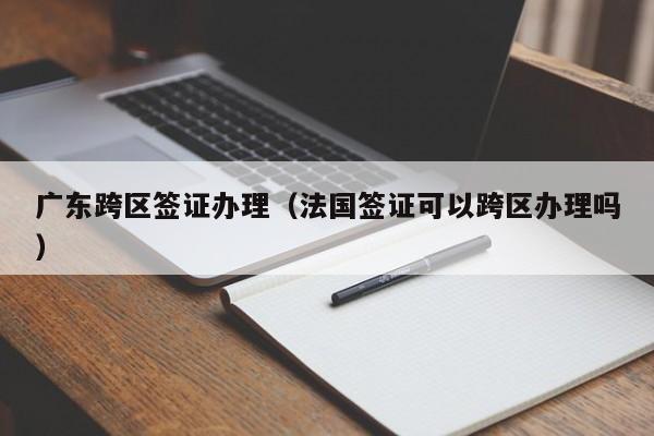 广东跨区签证办理（法国签证可以跨区办理吗）