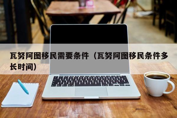 瓦努阿图移民需要条件（瓦努阿图移民条件多长时间）