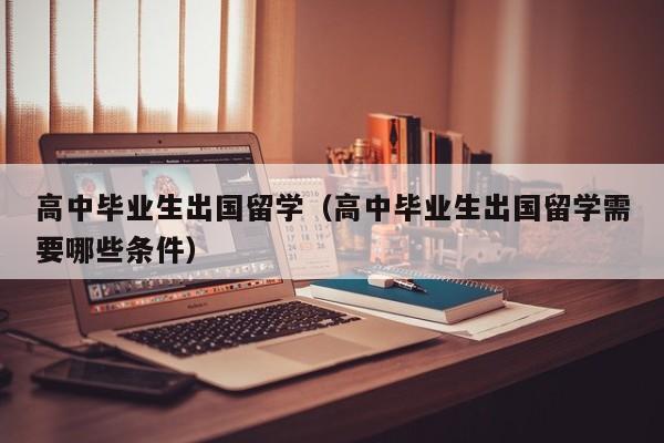高中毕业生出国留学（高中毕业生出国留学需要哪些条件）