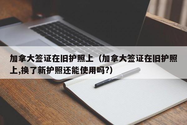 加拿大签证在旧护照上（加拿大签证在旧护照上,换了新护照还能使用吗?）